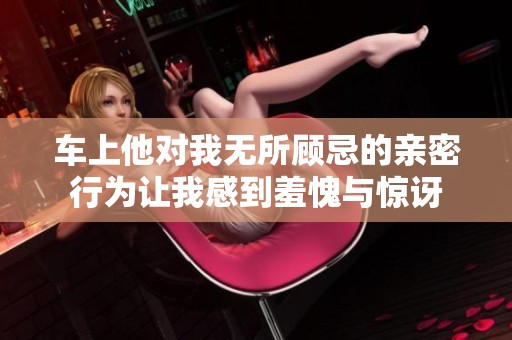 车上他对我无所顾忌的亲密行为让我感到羞愧与惊讶