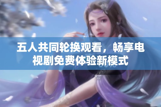 五人共同轮换观看，畅享电视剧免费体验新模式