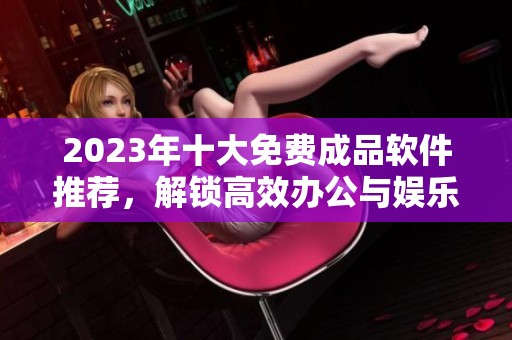 2023年十大免费成品软件推荐，解锁高效办公与娱乐新体验