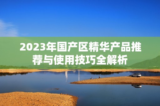 2023年国产区精华产品推荐与使用技巧全解析