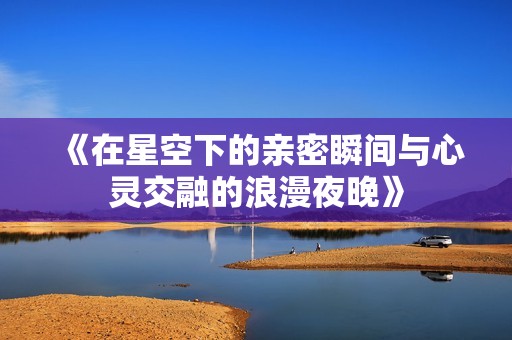 《在星空下的亲密瞬间与心灵交融的浪漫夜晚》