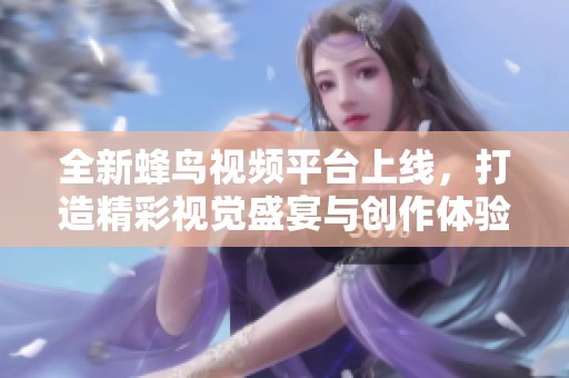 全新蜂鸟视频平台上线，打造精彩视觉盛宴与创作体验