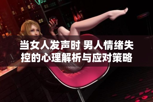 当女人发声时 男人情绪失控的心理解析与应对策略