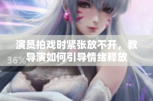 演员拍戏时紧张放不开，教导演如何引导情绪释放