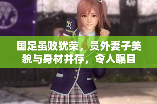 国足虽败犹荣，员外妻子美貌与身材并存，令人瞩目