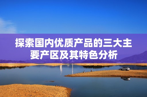 探索国内优质产品的三大主要产区及其特色分析