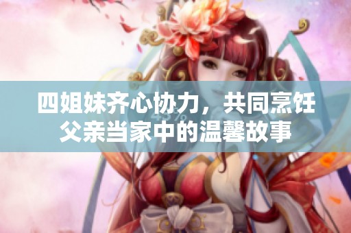 四姐妹齐心协力，共同烹饪父亲当家中的温馨故事