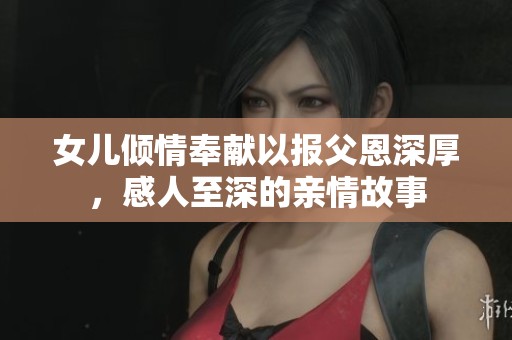 女儿倾情奉献以报父恩深厚，感人至深的亲情故事