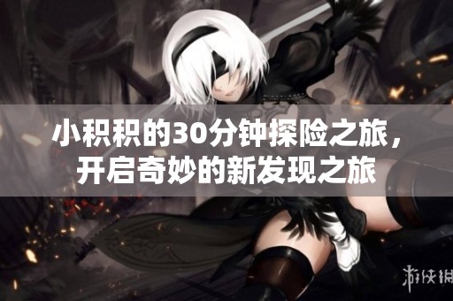 小积积的30分钟探险之旅，开启奇妙的新发现之旅