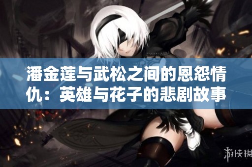 潘金莲与武松之间的恩怨情仇：英雄与花子的悲剧故事