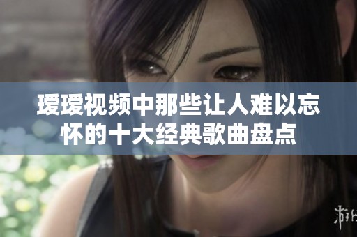 瑷瑷视频中那些让人难以忘怀的十大经典歌曲盘点