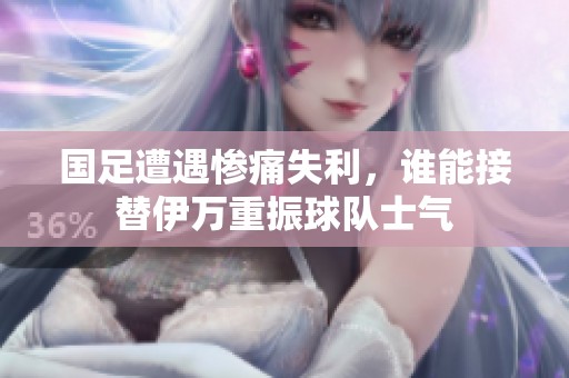 国足遭遇惨痛失利，谁能接替伊万重振球队士气