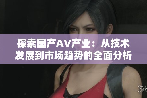 探索国产AV产业：从技术发展到市场趋势的全面分析