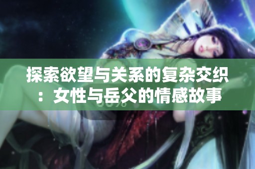 探索欲望与关系的复杂交织：女性与岳父的情感故事