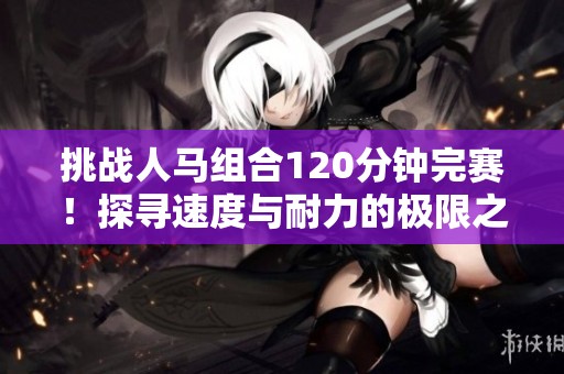 挑战人马组合120分钟完赛！探寻速度与耐力的极限之旅