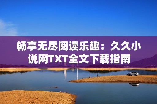 畅享无尽阅读乐趣：久久小说网TXT全文下载指南