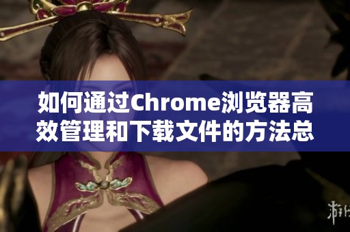 如何通过Chrome浏览器高效管理和下载文件的方法总结