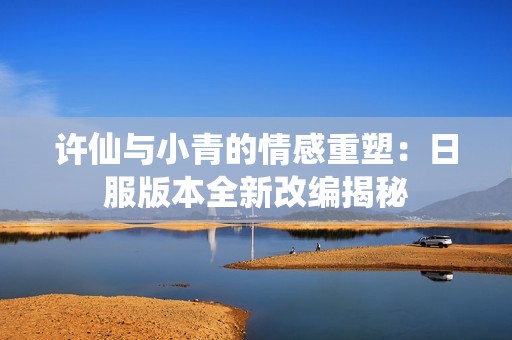 许仙与小青的情感重塑：日服版本全新改编揭秘