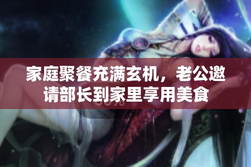 家庭聚餐充满玄机，老公邀请部长到家里享用美食