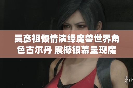 吴彦祖倾情演绎魔兽世界角色古尔丹 震撼银幕呈现魔幻传奇