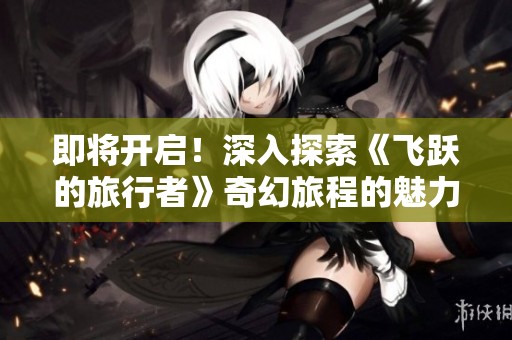 即将开启！深入探索《飞跃的旅行者》奇幻旅程的魅力与冒险