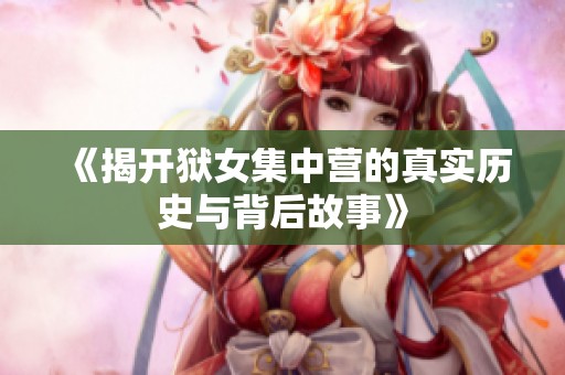 《揭开狱女集中营的真实历史与背后故事》