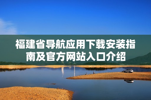 福建省导航应用下载安装指南及官方网站入口介绍