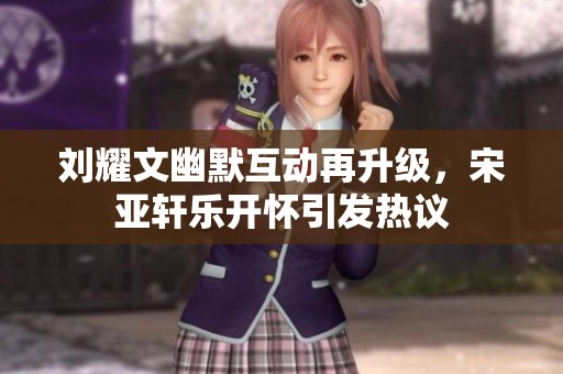 刘耀文幽默互动再升级，宋亚轩乐开怀引发热议