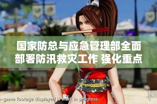 国家防总与应急管理部全面部署防汛救灾工作 强化重点地区防灾能力