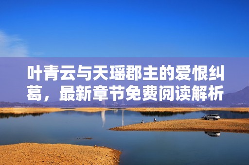 叶青云与天瑶郡主的爱恨纠葛，最新章节免费阅读解析