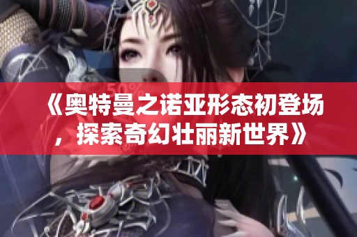 《奥特曼之诺亚形态初登场，探索奇幻壮丽新世界》