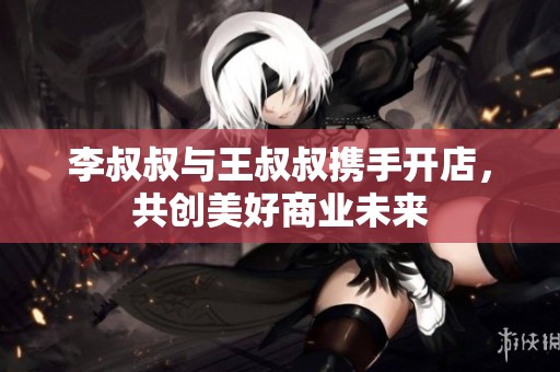 李叔叔与王叔叔携手开店，共创美好商业未来