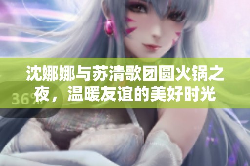 沈娜娜与苏清歌团圆火锅之夜，温暖友谊的美好时光