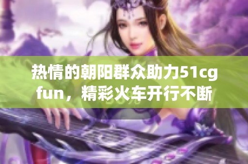 热情的朝阳群众助力51cgfun，精彩火车开行不断