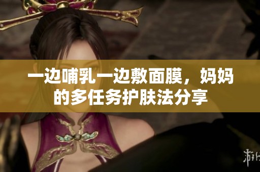 一边哺乳一边敷面膜，妈妈的多任务护肤法分享