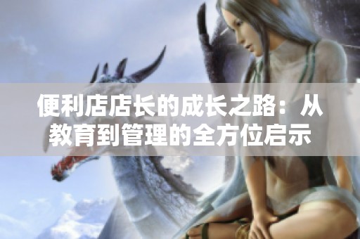 便利店店长的成长之路：从教育到管理的全方位启示