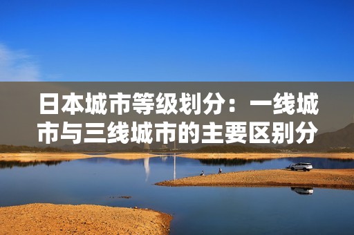 日本城市等级划分：一线城市与三线城市的主要区别分析