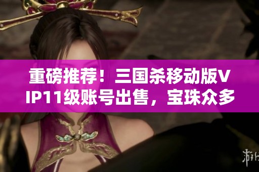 重磅推荐！三国杀移动版VIP11级账号出售，宝珠众多等你来战！