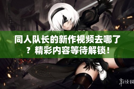 同人队长的新作视频去哪了？精彩内容等待解锁！