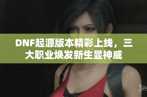 DNF起源版本精彩上线，三大职业焕发新生显神威