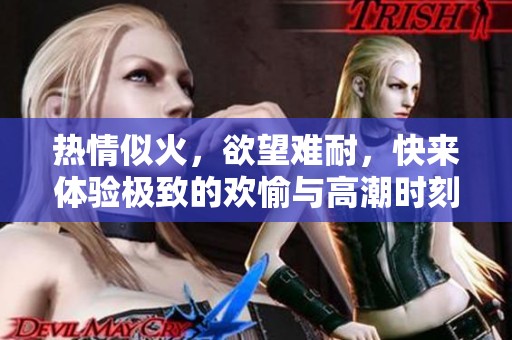 热情似火，欲望难耐，快来体验极致的欢愉与高潮时刻