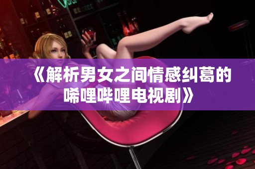 《解析男女之间情感纠葛的唏哩哔哩电视剧》