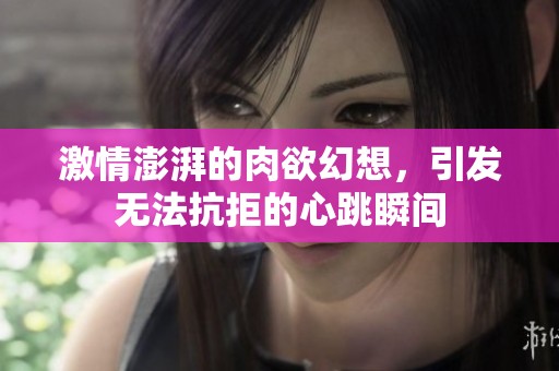 激情澎湃的肉欲幻想，引发无法抗拒的心跳瞬间