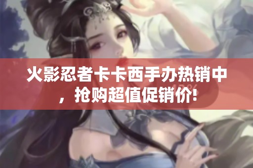 火影忍者卡卡西手办热销中，抢购超值促销价!