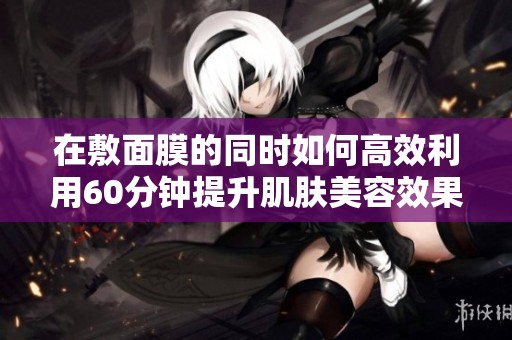 在敷面膜的同时如何高效利用60分钟提升肌肤美容效果