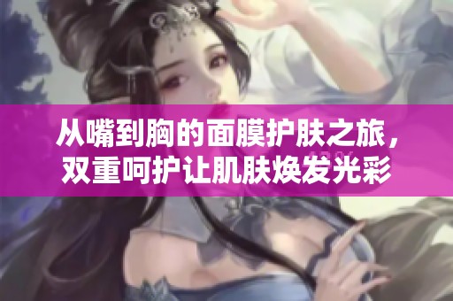 从嘴到胸的面膜护肤之旅，双重呵护让肌肤焕发光彩