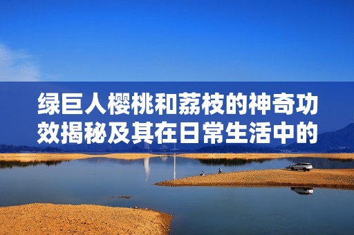 绿巨人樱桃和荔枝的神奇功效揭秘及其在日常生活中的应用