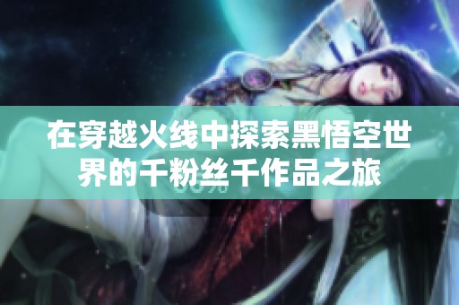 在穿越火线中探索黑悟空世界的千粉丝千作品之旅