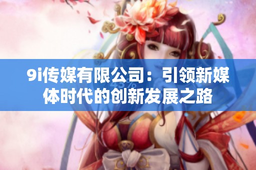 9i传媒有限公司：引领新媒体时代的创新发展之路