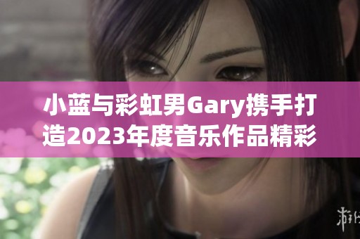 小蓝与彩虹男Gary携手打造2023年度音乐作品精彩纷呈